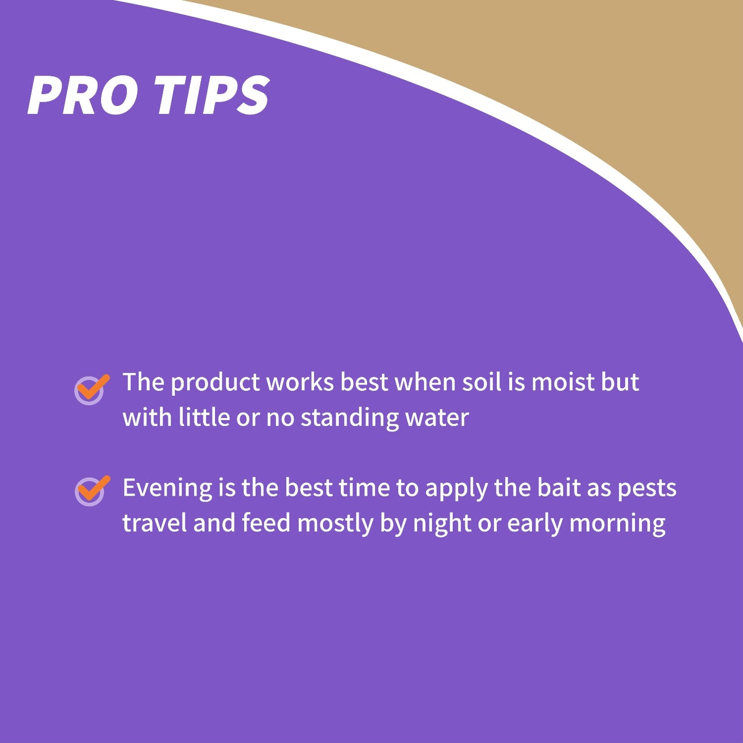 Purple and tan graphic titled PRO TIPS with two tips: Captain Jack's® Bug & Slug Bait works best in moist soil with little or no standing water; apply in the evening as pests feed mostly at night or early morning; safe for pets - Photo Courtesy of Captain Jacks®